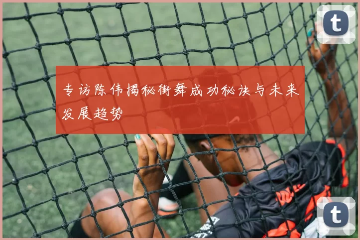 专访陈伟揭秘街舞成功秘诀与未来发展趋势