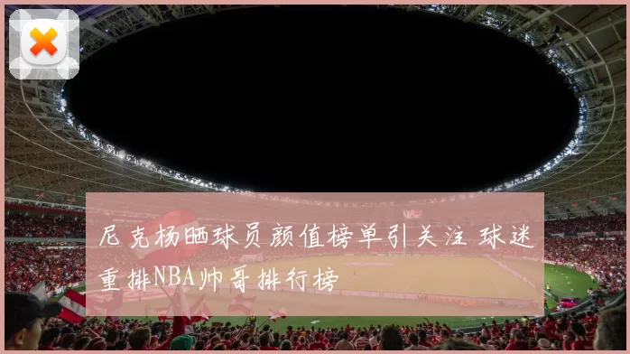 尼克杨晒球员颜值榜单引关注 球迷重排NBA帅哥排行榜