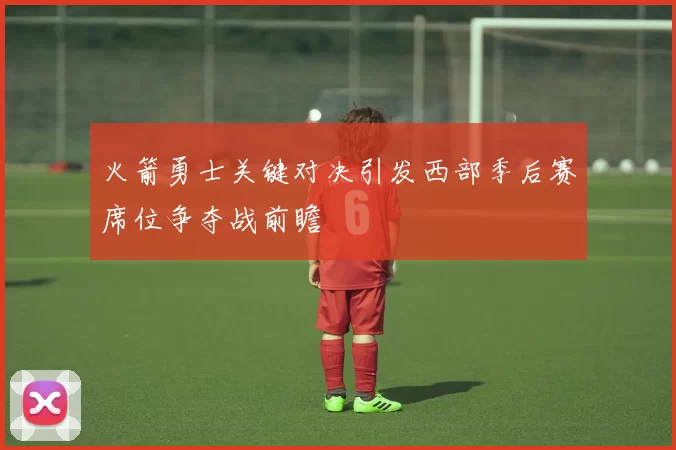 火箭勇士关键对决引发西部季后赛席位争夺战前瞻