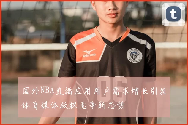 国外NBA直播应用用户需求增长引发体育媒体版权竞争新态势