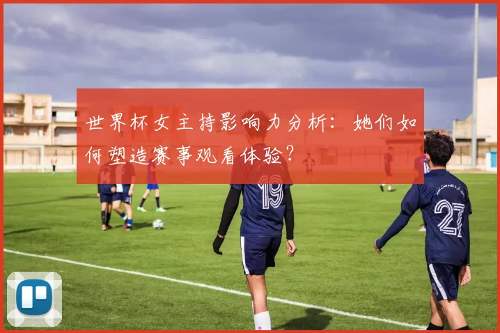 世界杯女主持影响力分析:她们如何塑造赛事观看体验?