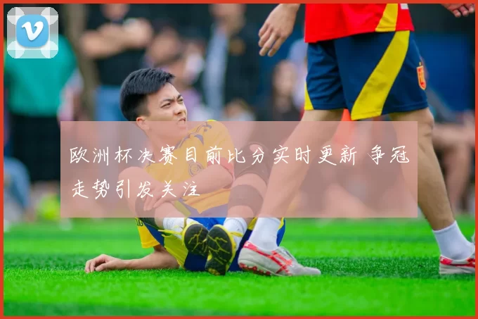 欧洲杯决赛目前比分实时更新 争冠走势引发关注