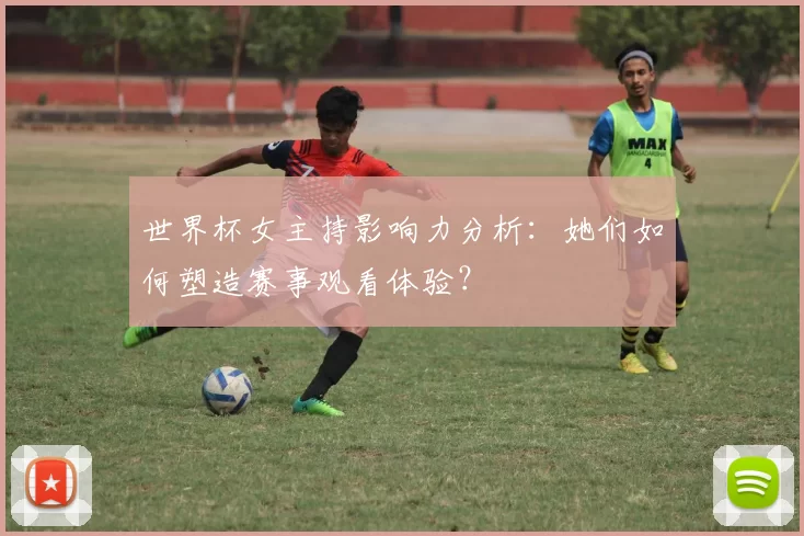 世界杯女主持影响力分析:她们如何塑造赛事观看体验?