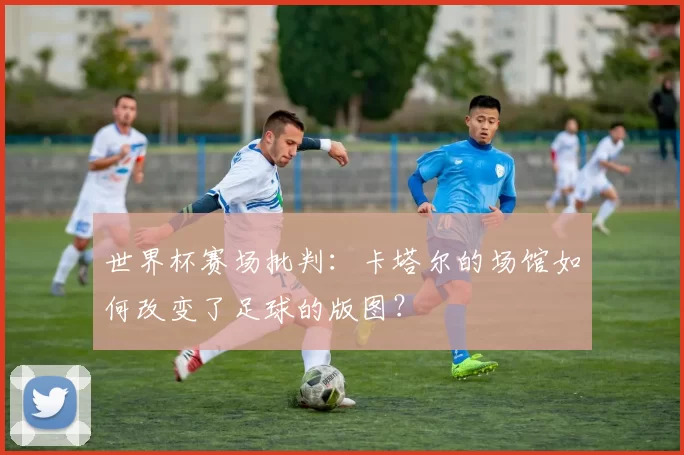 世界杯赛场批判:卡塔尔的场馆如何改变了足球的版图?