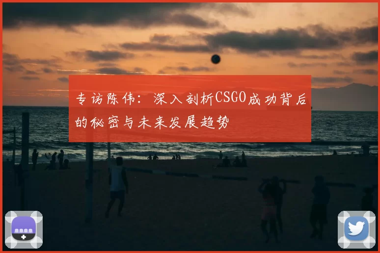 专访陈伟：深入剖析CSGO成功背后的秘密与未来发展趋势