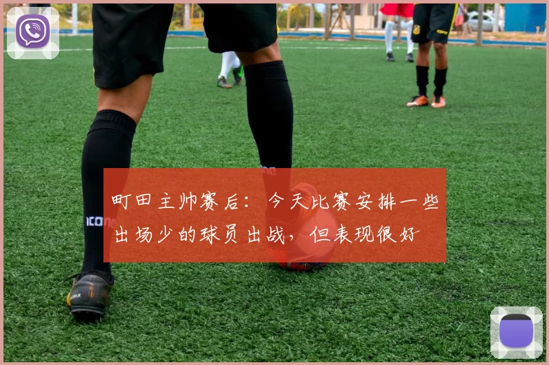 町田主帅赛后：今天比赛安排一些出场少的球员出战，但表现很好