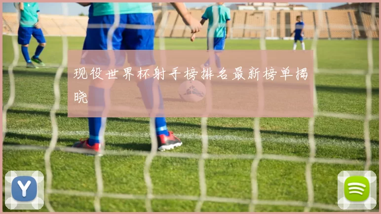 现役世界杯射手榜排名最新榜单揭晓