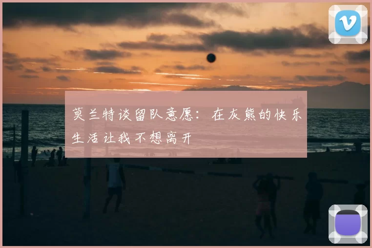 莫兰特谈留队意愿:在灰熊的快乐生活让我不想离开