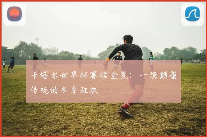 卡塔尔世界杯赛程全览：一场颠覆传统的冬季狂欢