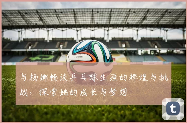与杨娜畅谈乒乓球生涯的辉煌与挑战，探索她的成长与梦想