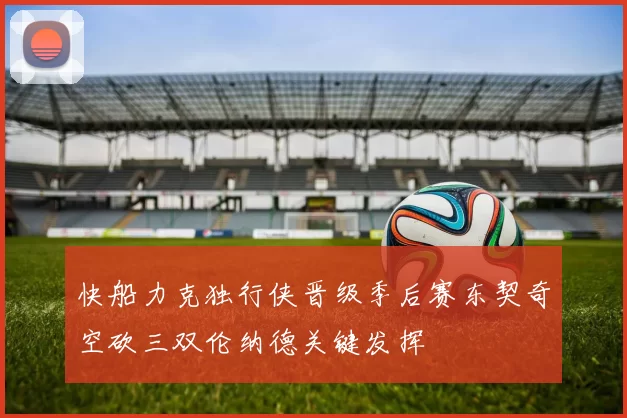 快船力克独行侠晋级季后赛东契奇空砍三双伦纳德关键发挥