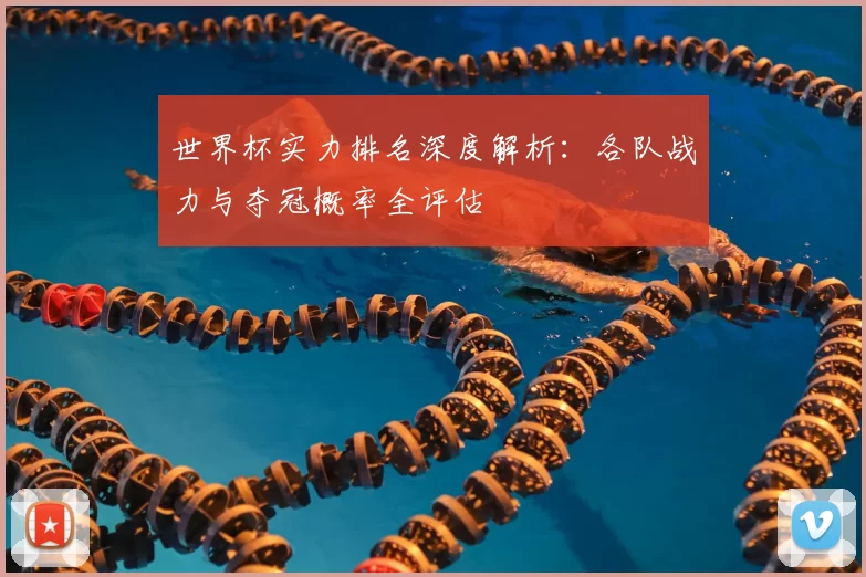 世界杯实力排名深度解析:各队战力与夺冠概率全评估