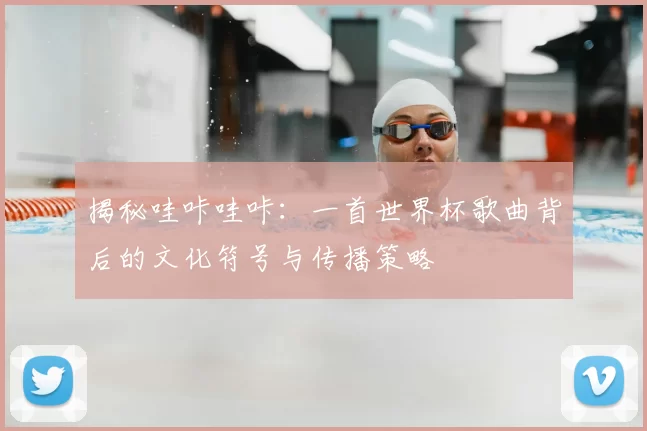 揭秘哇咔哇咔:一首世界杯歌曲背后的文化符号与传播策略